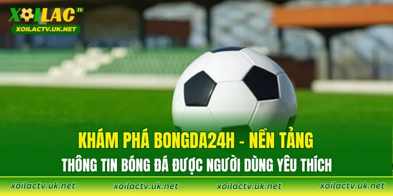 Khám phá Bongda24h – nền tảng thông tin bóng đá được người dùng yêu thích